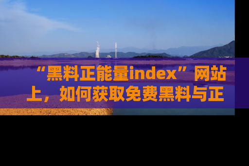 “黑料正能量index”网站上,如何获取免费黑料与正能量资讯?