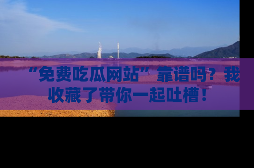 “免费吃瓜网站”靠谱吗?我收藏了带你一起吐槽!
