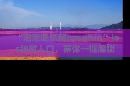 “泡泡吃瓜网ppcgfun”ios独家入口,带你一键解锁最新娱乐资讯,快来吃瓜!