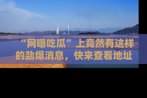 “网曝吃瓜”上竟然有这样的劲爆消息,快来查看地址了解详情!