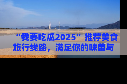 “我要吃瓜2025”推荐美食旅行线路,满足你的味蕾与好奇心