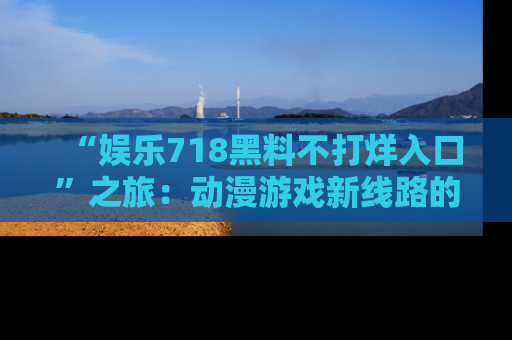 “娱乐718黑料不打烊入口”之旅：动漫游戏新线路的耀眼内幕曝光！