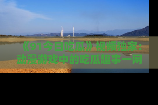 《91今日吃瓜》视频独家：动漫游戏中的吃瓜趣事一网打尽！