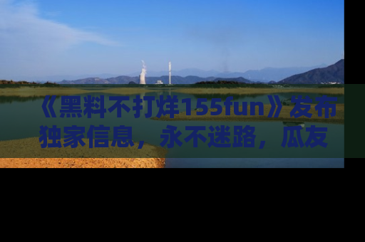 《黑料不打烊155fun》发布独家信息，永不迷路，瓜友们的最佳选择！