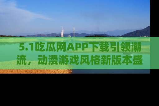 5.1吃瓜网APP下载引领潮流，动漫游戏风格新版本盛情发布！