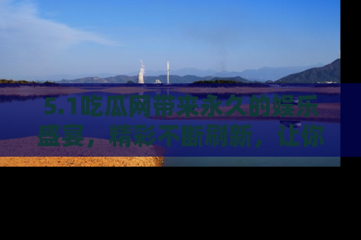 5.1吃瓜网带来永久的娱乐盛宴，精彩不断刷新，让你乐在其中
