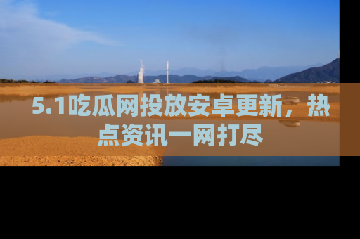 5.1吃瓜网投放安卓更新，热点资讯一网打尽