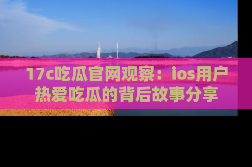 17c吃瓜官网观察:ios用户热爱吃瓜的背后故事分享