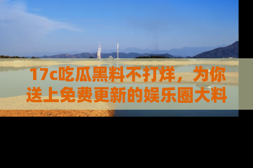 17c吃瓜黑料不打烊，为你送上免费更新的娱乐圈大料！