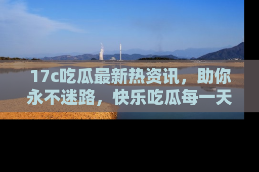 17c吃瓜最新热资讯,助你永不迷路,快乐吃瓜每一天!