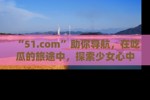 “51.com”助你导航，在吃瓜的旅途中，探索少女心中的小秘密喔！