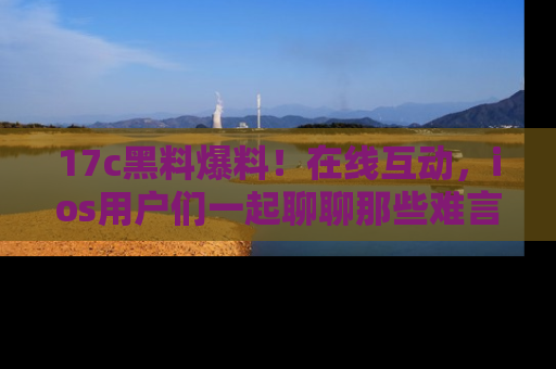 17c黑料爆料!在线互动,ios用户们一起聊聊那些难言之隐吧!