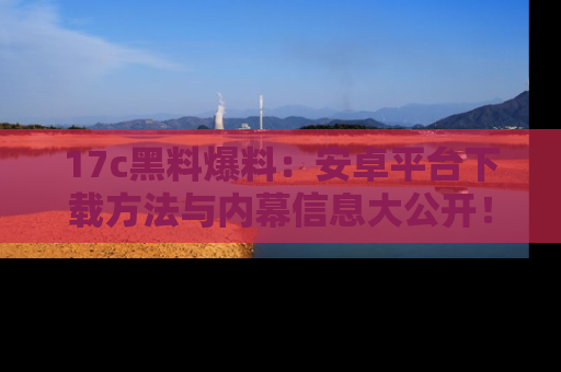 17c黑料爆料:安卓平台下载方法与内幕信息大公开!