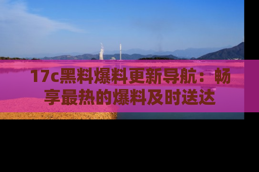 17c黑料爆料更新导航:畅享最热的爆料及时送达