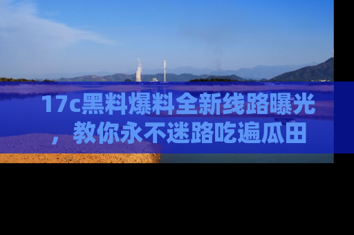 17c黑料爆料全新线路曝光,教你永不迷路吃遍瓜田