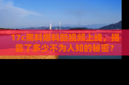 17c黑料爆料新视频上线,揭露了多少不为人知的秘密?