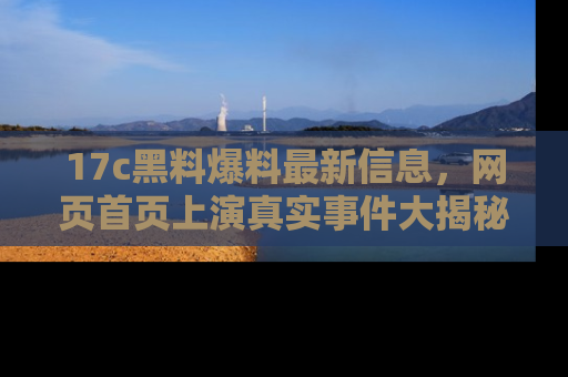 17c黑料爆料最新信息,网页首页上演真实事件大揭秘