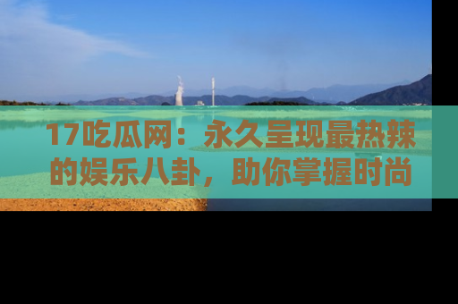 17吃瓜网:永久呈现最热辣的娱乐八卦,助你掌握时尚趋势