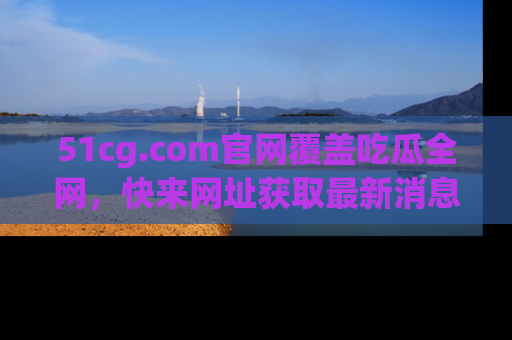 51cg.com官网覆盖吃瓜全网,快来网址获取最新消息与链接!