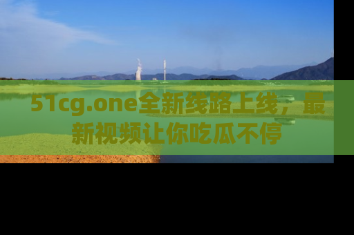 51cg.one全新线路上线,最新视频让你吃瓜不停