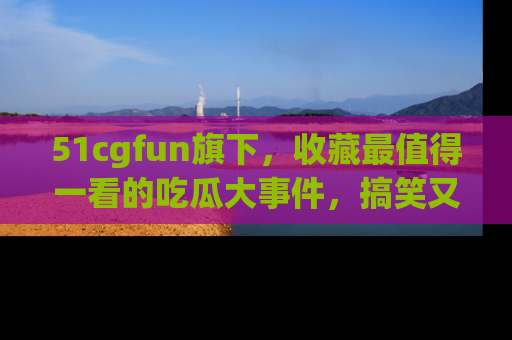 51cgfun旗下,收藏最值得一看的吃瓜大事件,搞笑又精彩!