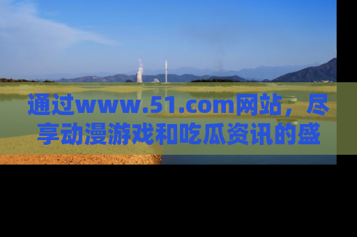 通过www.51.com网站，尽享动漫游戏和吃瓜资讯的盛宴！