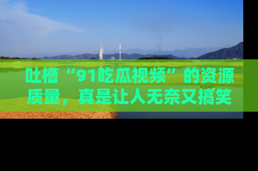 吐槽“91吃瓜视频”的资源质量，真是让人无奈又搞笑！