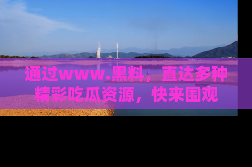 通过www.黑料，直达多种精彩吃瓜资源，快来围观