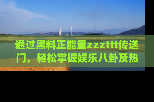 通过黑料正能量zzzttt传送门，轻松掌握娱乐八卦及热辣链接，不妨试试我们的app吧！