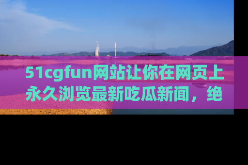 51cgfun网站让你在网页上永久浏览最新吃瓜新闻，绝不错过任何热点！