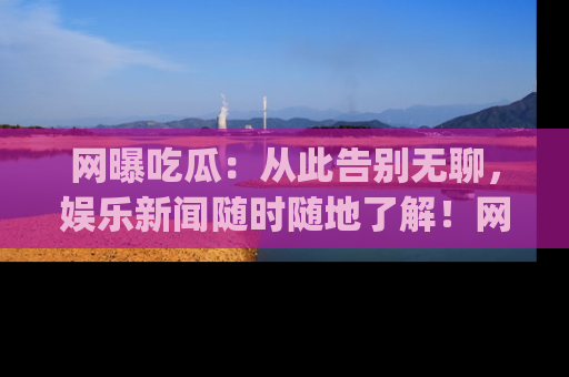 网曝吃瓜：从此告别无聊，娱乐新闻随时随地了解！网址：www.wangbaoegua.com