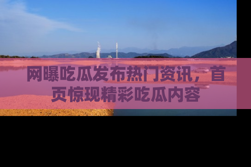 网曝吃瓜发布热门资讯，首页惊现精彩吃瓜内容