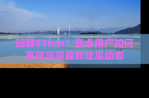 玩转51fun！安卓用户如何高效追踪最新吃瓜动态
