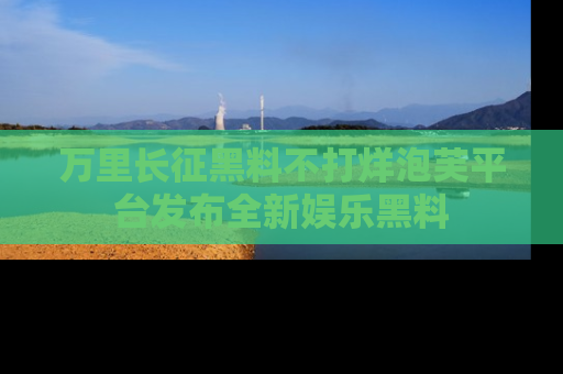 万里长征黑料不打烊泡芙平台发布全新娱乐黑料