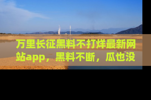 万里长征黑料不打烊最新网站app，黑料不断，瓜也没断，真香！
