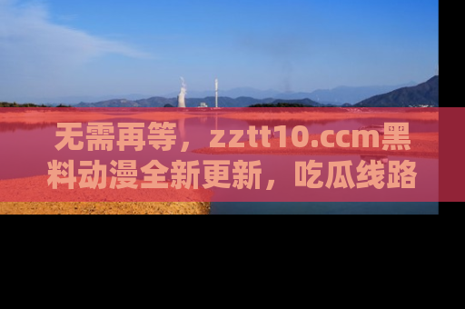 无需再等，zztt10.ccm黑料动漫全新更新，吃瓜线路佛系推荐！