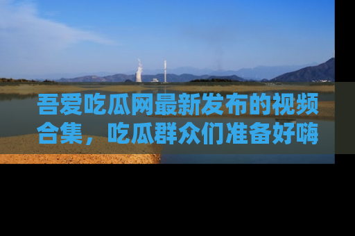 吾爱吃瓜网最新发布的视频合集，吃瓜群众们准备好嗨起来了吗？