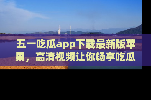 五一吃瓜app下载最新版苹果，高清视频让你畅享吃瓜乐趣
