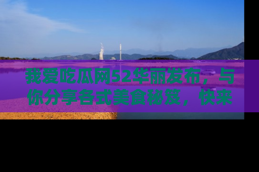 我爱吃瓜网52华丽发布，与你分享各式美食秘笈，快来加入我们的吃瓜大家庭！