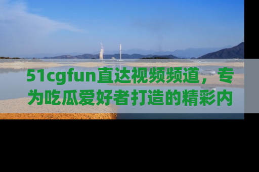 51cgfun直达视频频道，专为吃瓜爱好者打造的精彩内容库！
