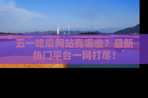 五一吃瓜网站有哪些？最新热门平台一网打尽！