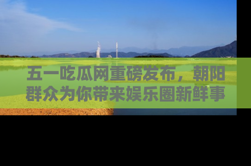 五一吃瓜网重磅发布，朝阳群众为你带来娱乐圈新鲜事！