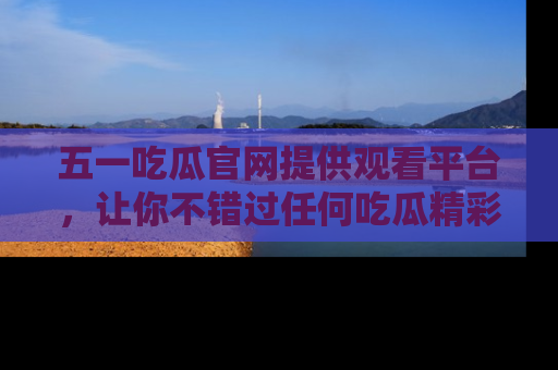 五一吃瓜官网提供观看平台，让你不错过任何吃瓜精彩瞬间