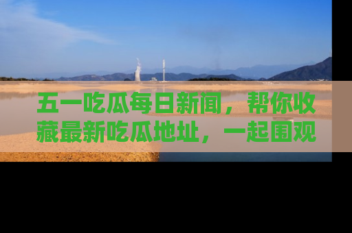 五一吃瓜每日新闻，帮你收藏最新吃瓜地址，一起围观吧！