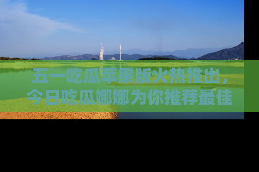 五一吃瓜苹果版火热推出，今日吃瓜娜娜为你推荐最佳美食！