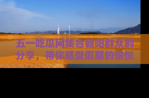 五一吃瓜网集合朝阳群众的分享，带你感受假期的愉悦！
