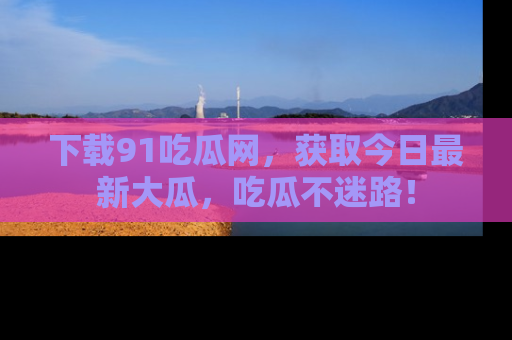 下载91吃瓜网，获取今日最新大瓜，吃瓜不迷路！