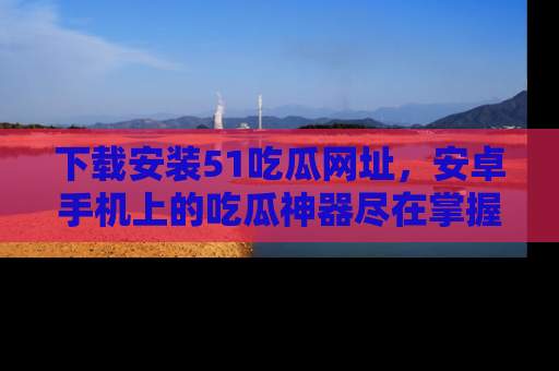 下载安装51吃瓜网址，安卓手机上的吃瓜神器尽在掌握