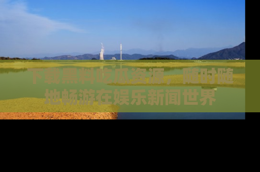 下载黑料吃瓜资源，随时随地畅游在娱乐新闻世界