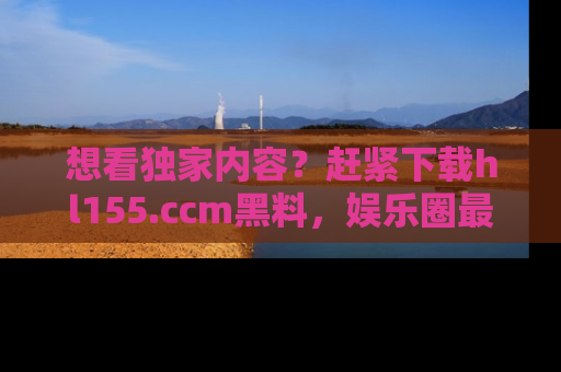 想看独家内容？赶紧下载hl155.ccm黑料，娱乐圈最劲爆的新闻一手掌握！